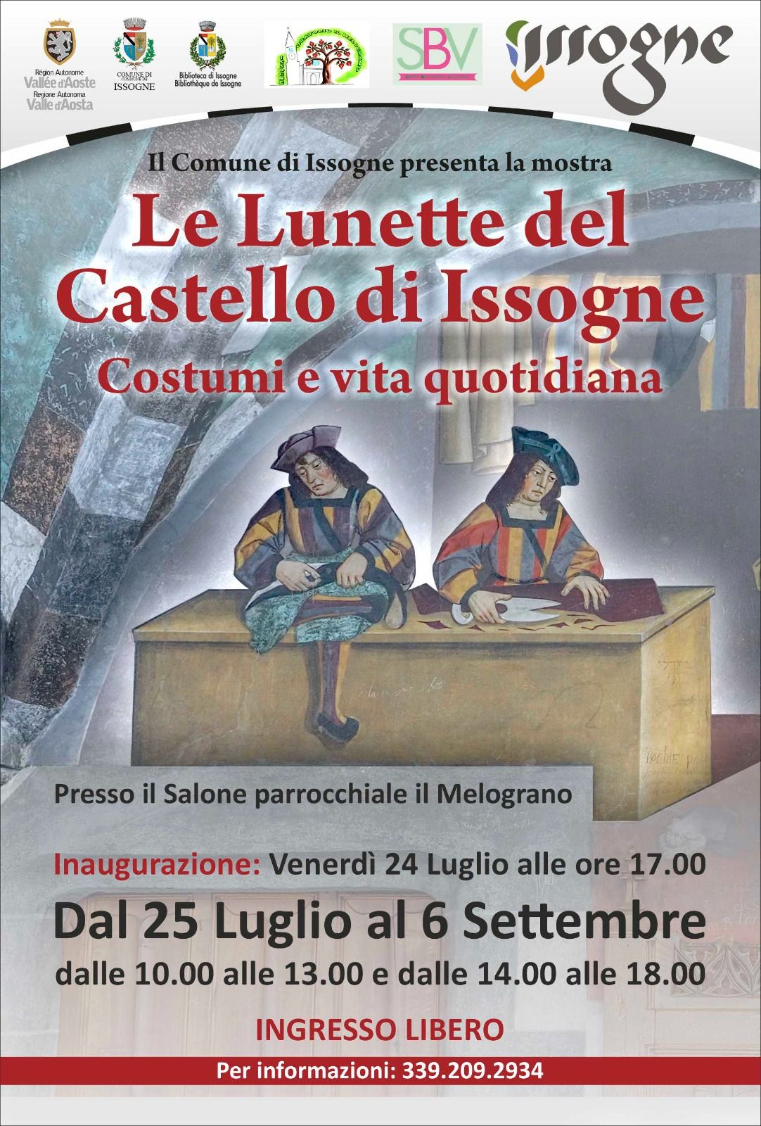 Intestazione e Loghi istituzionali: In alto a sinistra compaiono i loghi ufficiali della Regione Autonoma Valle d'Aosta, del Comune di Issogne e della Biblioteca di Issogne.
Altri marchi: Al centro e a destra sono presenti altri tre loghi legati al territorio o all'organizzazione (tra cui uno con la sigla SBV e la scritta stilizzata "Issogne").
Testo introduttivo: Sotto la fascia dei loghi si legge la dicitura "Il Comune di Issogne presenta la mostra".
Titolo e Immagine Centrale Titolo della mostra: Scritto in grandi caratteri rossi, riporta "Le Lunette del Castello di Issogne".
Sottotitolo: Subito sotto, in un font rosso leggermente più piccolo, si legge "Costumi e vita quotidiana".
Illustrazione principale: Al centro campeggia la riproduzione di un dettaglio degli affreschi del castello. Rappresenta la bottega del sarto, con due personaggi d'epoca in abiti tradizionali quattrocenteschi seduti dietro a un grande bancone di legno mentre lavorano i tessuti.
Dettagli Logistici e Orari Sede dell'evento: Viene specificato il luogo esatto, ovvero "Presso il Salone parrocchiale il Melograno".
Inaugurazione: Scritto in rosso, indica "Venerdì 24 Luglio alle ore 17.00".
Date della mostra: In grandi caratteri neri spicca il periodo di apertura, "Dal 25 Luglio al 6 Settembre".
Orari di apertura: La mostra è visitabile "dalle 10.00 alle 13.00 e dalle 14.00 alle 18.00".
Informazioni di Servizio Costo del biglietto: Viene evidenziato in rosso che l'evento è a "INGRESSO LIBERO".
Contatti: Nella fascia finale rossa in fondo alla locandina è presente la dicitura "Per informazioni: 339.209.2934".